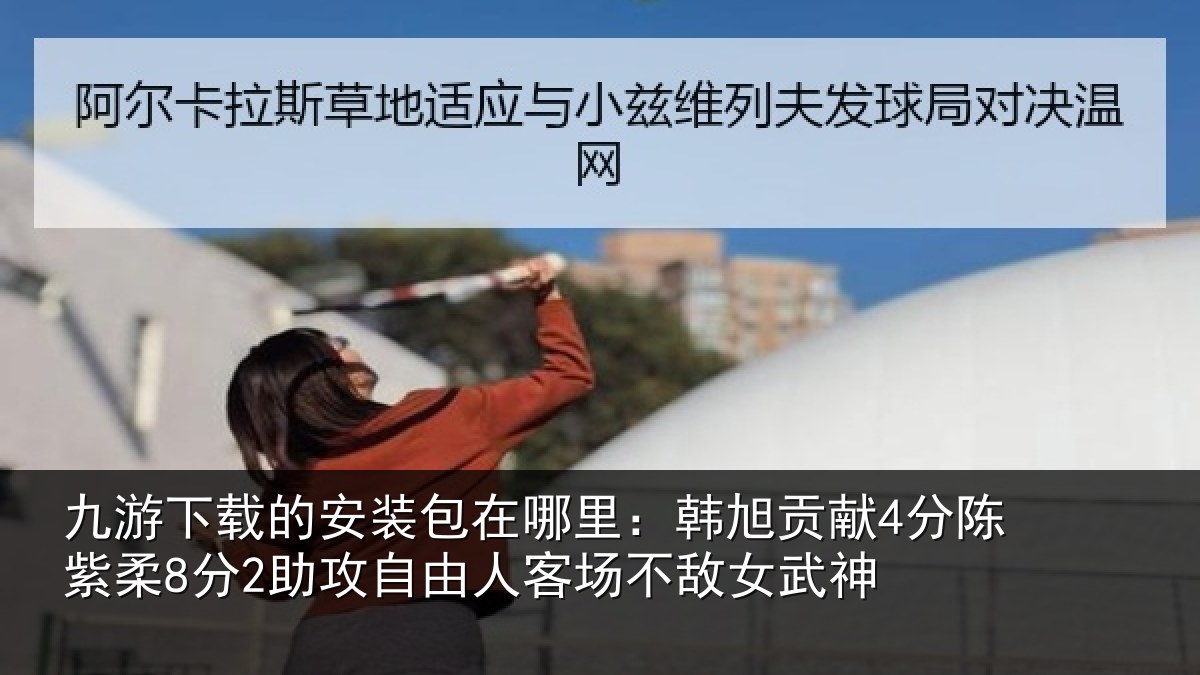 九游下载的安装包在哪里:韩旭贡献4分陈紫柔8分2助攻自由人客场不敌女武神