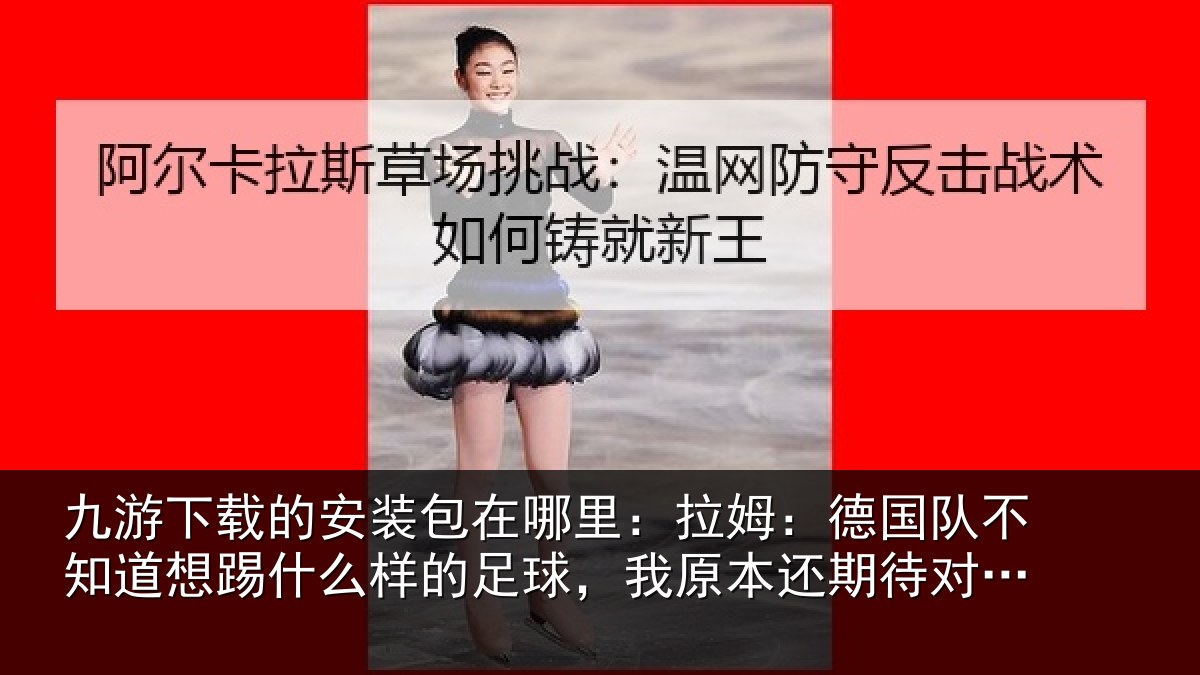 九游下载的安装包在哪里:拉姆:德国队不知道想踢什么样的足球,我原本还期待对阵法国