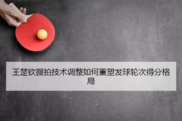 王楚钦握拍技术调整如何重塑发球轮次得分格局