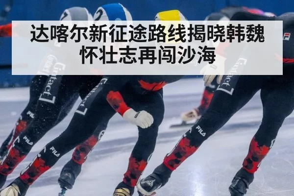 达喀尔新征途路线揭晓韩魏怀壮志再闯沙海